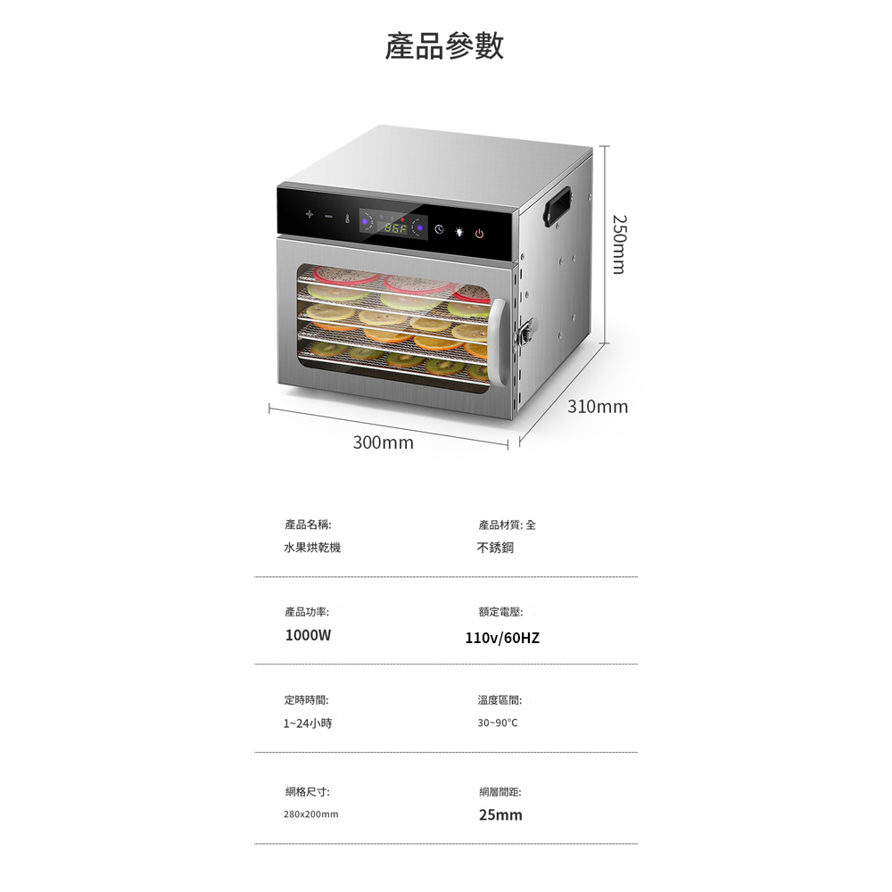 產品參數300mm產品名稱:產品材質: 水果烘乾機不銹鋼產品功率:1000W額定電壓:110v/60HZ定時時間:1~24小時溫度區間:30~90格尺寸:280x200mm網層間距:25mm250mm310mm