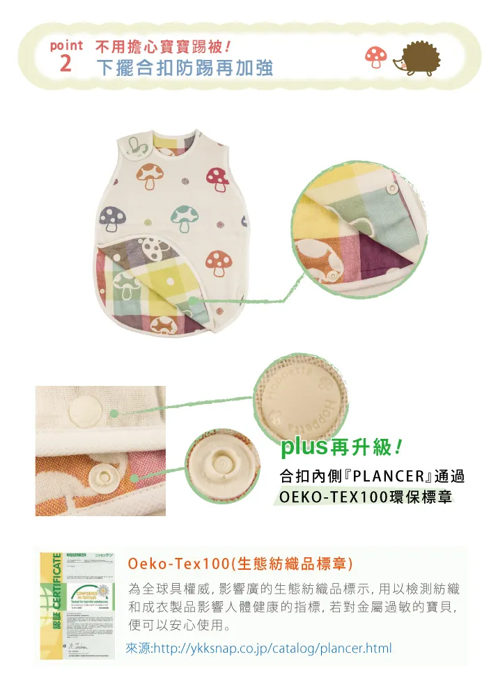 認証 CERTIFICATEpoint 不用擔心寶寶踢被2下擺合扣防踢再加強plus再升級!合扣內側『PLANCER』通過OEKO-TEX100環保標章Oeko-Tex100(生態紡織品標章)為全球具權威,影響廣的生態紡織品標示,用以檢測紡織和成衣製品影響人體健康的指標,若對金屬過敏的寶貝,便可以安心使用。來源:http://ykksnap.co.jp/catalog/plancer.html