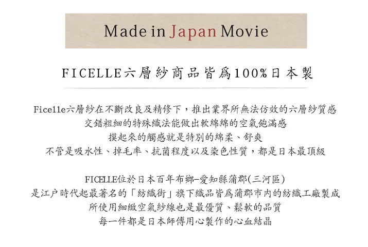 Made in Japan MovieFICELLE六層紗商品皆為100%日本製Ficelle六層紗在不斷改良及精修下,推出業界所無法仿效的六層紗質感交錯粗細的特殊織法能做出軟綿綿的空氣飽滿感摸起來的觸感就是特別的綿柔、舒爽不管是吸水性、掉毛率、抗菌程度以及染色性質,都是日本最頂級FICELLE位於日本百年布鄉-愛知縣蒲郡(三河區)是江戶時代起最著名的旗下織品皆為蒲郡市內的紡織工廠製成所使用細緻空氣紗線也是最優質、鬆軟的品質每一件都是日本師傅用心製作的心血結晶