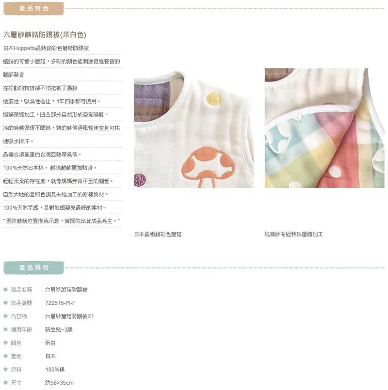產品特色六層紗防踢被(米白色)日本Hoppetta銷彩色防踢被繽紛小多彩的顏色能刺激促進的腦部發育在好動的怕把被子踢掉透氣性吸濕性極佳,1年四季都可使用經過預縮加工,凹凸部分自然形成空氣隔層,冷的時候保暖不,熱的時候通風性佳並且可快吸水排汗最適合的台灣亞熱帶。100%天然日本棉,越洗越軟更加貼身。輕輕柔柔的存在感,就像媽媽無微不至的關愛。自然大地的溫和色調及未經加工的原棉質材,100%天然手感,是對敏感嬰兒最好的。蘑菇位置僅為示意,際依出貨成品為主。產品規格 商品名稱六層紗蘑菇防踢被 商品貨號722515-PI-F 物六層紗蘑菇防踢被適用新生兒~3米白 日本 原料100%棉 尺寸約5835cm日本最暢銷彩色蘑菇純棉紗布經特殊壓縮加工