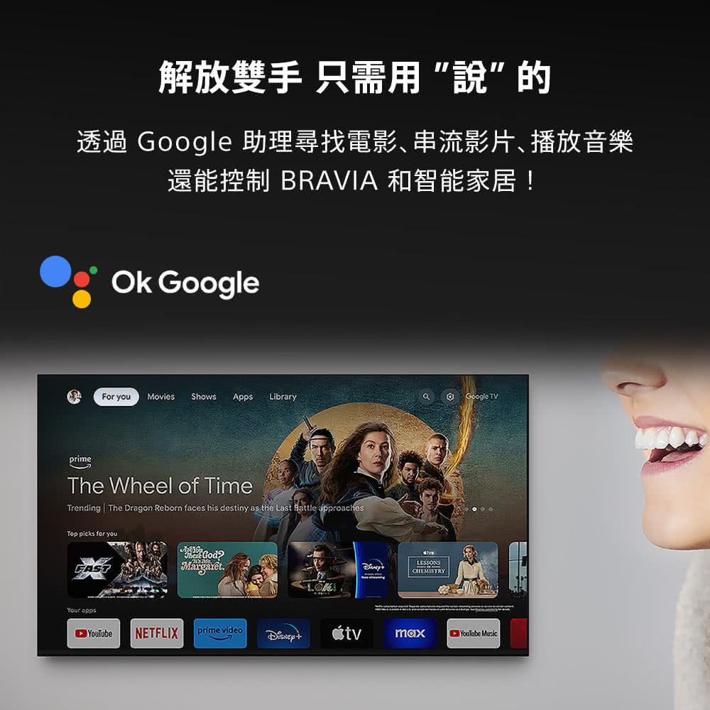 解放雙手 只需用”說”的透過 Google 助理尋找電影、串流影片、播放音樂還能控制 BRAVIA 和智能家居!Ok GoogleFor youMovies ShowsApps LibraryGoogle TVprimeThe Wheel of TimeTrending The Dragon Reborn faces his destiny as the Last Battle approachesTop picks for youFASTYour MargaretLESSONSCHEMISTRY NETFLIXprime videomaxYouTube Music