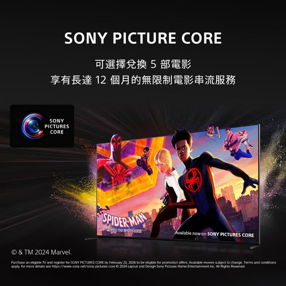SONY PICTURE CORE可選擇兌換 5部電影享有長達 12 個月的無限制電影串流服務SONYPICTURESCORESPIDER MAN THE SPIDERVERSEAvailable now on SONY PICTURES CORE & TM 2024 MarvelPurchase an eligible TV and register for SONY PICTURES CORE by February 23, 2026 to be eligible for promotion offers Available movies subject to change Terms and conditions.apply, for more details see https://www.sony.net/sony-pictures-core 2024 Layout and Design Sony Pictures Home Entertainment Inc. All Rights Reserved