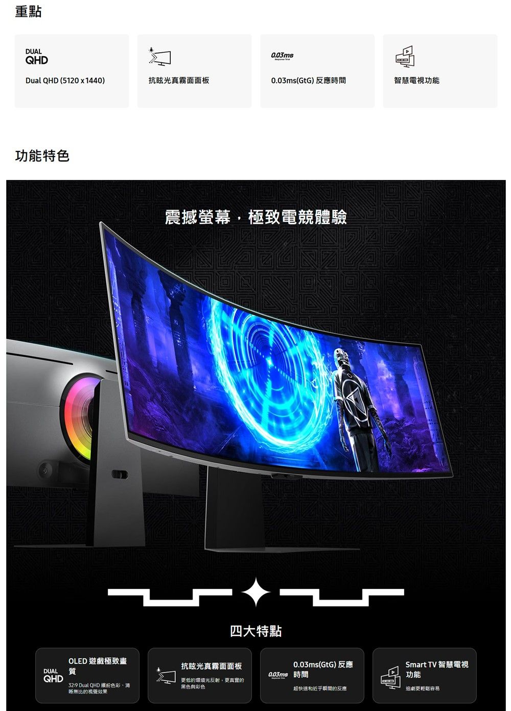 重點DUALQHD0.03msDual QHD (5120x1440)抗眩光真霧面面板0.03ms(GtG)反應時間智慧電視功能功能特色震撼螢幕極致電競體驗四大特點OLED 遊戲極致畫抗眩光真霧面面板0.03ms(GtG)反應DUAL質0.03ms 時間Smart TV 智慧電視功能QHD32:9 Dual QHD 色彩、清更低的環境光反射,更真實的黑色彩色超快速和近乎瞬間的反應追劇更輕鬆容易晰無比的視覺效果